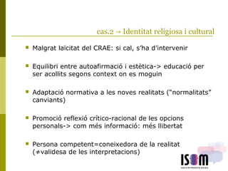 cas.2 → Identitat religiosa i cultural
 Malgrat laïcitat del CRAE: si cal, s’ha d’intervenir
 Equilibri entre autoafirmació i estètica-> educació per
ser acollits segons context on es moguin
 Adaptació normativa a les noves realitats (“normalitats”
canviants)
 Promoció reflexió crítico-racional de les opcions
personals-> com més informació: més llibertat
 Persona competent=coneixedora de la realitat
(≠validesa de les interpretacions)
 