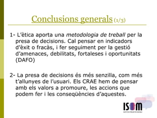 Conclusions generals (1/3)
1- L’ètica aporta una metodologia de treball per la
presa de decisions. Cal pensar en indicadors
d’èxit o fracàs, i fer seguiment per la gestió
d’amenaces, debilitats, fortaleses i oportunitats
(DAFO)
2- La presa de decisions és més senzilla, com més
t’allunyes de l’usuari. Els CRAE hem de pensar
amb els valors a promoure, les accions que
podem fer i les conseqüències d’aquestes.
 
