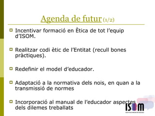 Agenda de futur(1/2)
 Incentivar formació en Ètica de tot l’equip
d’ISOM.
 Realitzar codi ètic de l’Entitat (recull bones
pràctiques).
 Redefinir el model d’educador.
 Adaptació a la normativa dels nois, en quan a la
transmissió de normes
 Incorporació al manual de l’educador aspectes
dels dilemes treballats
 