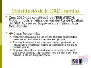 Constitució de la ERE i motius
 Curs 2010-11: constitució de l’ERE d’ISOM.
Motiu: impuls a l’ètica derivat del Pla de Qualitat
de DGAIA; i de participar al curs d’Ètica de la
Dra. Román
 Això ens ha permès:
 Reforçar convicció de les intervencions realitzades,
basades en els valors que ens son propis,
 Revisar intervencions que ens havien generat certa
inquietud o incertesa, sobre la correcció o no de la
decisió presa,
 Separar els valors i conviccions personals davant
qualsevol dilema, i aproximar-nos als del nen i llur
família, i als de l’organització.
 