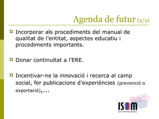 Agenda de futur(2/2)
 Incorporar als procediments del manual de
qualitat de l’entitat, aspectes educatiu i
procediments importants.
 Donar continuïtat a l’ERE.
 Incentivar-ne la innovació i recerca al camp
social, fer publicacions d’experiències (prevenció o
exportació),...
 