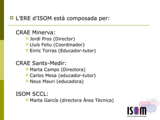  L’ERE d’ISOM està composada per:
CRAE Minerva:
 Jordi Pros (Director)
 Lluís Feliu (Coordinador)
 Enric Torras (Educador-tutor)
CRAE Sants-Medir:
 Marta Camps (Directora)
 Carlos Mesa (educador-tutor)
 Neus Mauri (educadora)
ISOM SCCL:
 Marta García (directora Àrea Tècnica)
 
