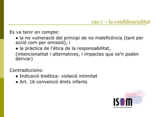 cas.1 → la confidencialitat
Es va tenir en compte:
● la no vulneració del principi de no maleficència (tant per
acció com per omissió), i
● la pràctica de l’ètica de la responsabilitat,
(intencionalitat i alternatives, i impactes que se’n poden
derivar)
Contradiccions:
● Indicació bioètica: violació intimitat
● Art. 16 convenció drets infants
 