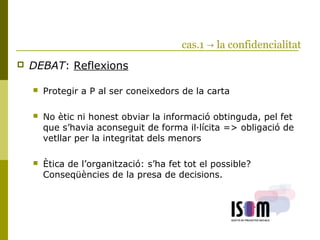cas.1 → la confidencialitat
 DEBAT: Reflexions
 Protegir a P al ser coneixedors de la carta
 No ètic ni honest obviar la informació obtinguda, pel fet
que s’havia aconseguit de forma il·lícita => obligació de
vetllar per la integritat dels menors
 Ètica de l’organització: s’ha fet tot el possible?
Conseqüències de la presa de decisions.
 