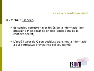 cas.1 → la confidencialitat
 DEBAT: Decisió
 Es conclou correcte haver fet ús de la informació, per
protegir a P de posar-se en risc (excepcions de la
confidencialitat)
 L’acció i valor de Q son positius: transmet la informació
a qui pertocava; preveia risc pel seu germà
 