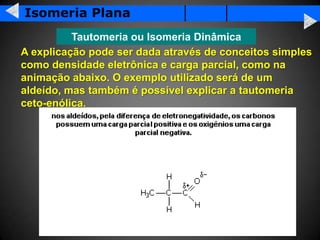 Isomeria Plana
          Tautomeria ou Isomeria Dinâmica
A explicação pode ser dada através de conceitos simples
como densidade eletrônica e carga parcial, como na
animação abaixo. O exemplo utilizado será de um
aldeído, mas também é possível explicar a tautomeria
ceto-enólica.
 