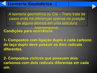 Isomeria Geométrica

  A isomeria geométrica ou Cis – Trans trata de
  casos onde há diferenças apenas na posição
       de alguns átomos em uma estrutura
                 tridimensional.
Condições para ocorrência:

1- Compostos com ligação dupla e cada carbono
do laço duplo deve possuir os dois radicais
diferentes.

2- Compostos cíclicos que possuam dois
carbonos com dois radicais diferentas em cada
um.
 