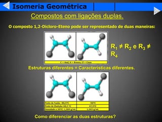 Isomeria Geométrica
     Compostos com ligações duplas.
O composto 1,2-Dicloro-Eteno pode ser representado de duas maneiras:




                                                R1 ≠ R2 e R3 ≠
                                                R4

         Estruturas diferentes = Características diferentes.




            Como diferenciar as duas estruturas?
 
