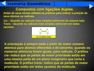 Isomeria Geométrica
     Compostos com ligações duplas.
Antes de seus nomes utilizam-se prefixos para indicar a posição de
seus átomos ou radicais.
Cis – Quando os radicais mais simples estiverem do mesmo lado.
Trans – Quando os radicais mais simples estiverem em lados
opostos.




A orientação é sempre dada a partir do maior número
atômico para átomos diferentes e de tamanho, quando os
números atômicos forem iguais, para radicais. O prefixo
cis- indica que as partes de maior prioridade estão em
uma mesma parte de um plano imaginário que corta a
molécula. O prefixo trans- indica que as partes de maior
prioridade estão em lados opostos da molécula.
 