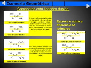 Isomeria Geométrica
    Compostos com ligações duplas.


                           Escreva o nome e
                           diferencie os
                           isômeros
                           geométricos abaixo:
 