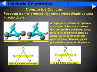 Isomeria Geométrica
          Compostos Cíclicos
Possuem isomeria geométrica sem a necessidade de uma
ligação dupla.
                           A regra para determinar quem é
                           cis e quem é trans é a mesma
                           dos compostos acíclicos: traçar
                           uma linha imaginária entre os
                           carbonos onde há isomeria
                           geométrica e observar, pelas
                           prioridades, quem é cis e trans.
 