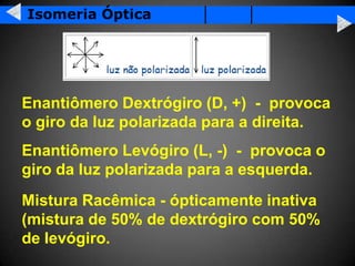 Isomeria Óptica




Enantiômero Dextrógiro (D, +) - provoca
o giro da luz polarizada para a direita.
Enantiômero Levógiro (L, -) - provoca o
giro da luz polarizada para a esquerda.
Mistura Racêmica - ópticamente inativa
(mistura de 50% de dextrógiro com 50%
de levógiro.
 