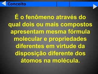 Conceito


  É o fenômeno através do
qual dois ou mais compostos
 apresentam mesma fórmula
  molecular e propriedades
  diferentes em virtude da
  disposição diferente dos
    átomos na molécula.
 