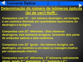 Isomeria Óptica
Determinação do número de isômeros ópticos
            (lei de van't Hoff) :
Compostos com 1C* - Um isômero dextrógiro, um levógiro
e um racêmico (formado por quantidades equimolares do
dextrógiro e levógiro).

Compostos com 2C* diferentes - Dois isômeros
dextrógiros, dois isômeros levógiros, formando dois pares
de antípodas ópticos e dois racêmicos.

Compostos com 2C* iguais - Um isômero levógiro, um
dextrógiro, um racêmico e um meso ou mesógiro (inativo
por compensação interna).

Compostos com nC* diferentes - 2n isômeros opticamente
              n-1             n-1            n-1
 