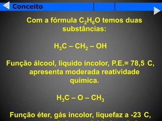 Conceito

      Com a fórmula C2H6O temos duas
               substâncias:

              H3C – CH2 – OH

Função álcool, líquido incolor, P.E.= 78,5 C,
     apresenta moderada reatividade
                   química.

               H3C – O – CH3

 Função éter, gás incolor, liquefaz a -23 C,
 