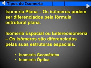 Tipos de Isomeria

Isomeria Plana – Os isômeros podem
ser diferenciados pela fórmula
estrutural plana.

Isomeria Espacial ou Estereoisomeria
– Os isômeros são diferenciados
pelas suas estruturas espaciais.

   • Isomeria Geométrica
   • Isomeria Óptica
 