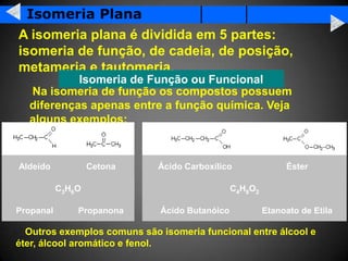 Isomeria Plana
A isomeria plana é dividida em 5 partes:
isomeria de função, de cadeia, de posição,
metameria e tautomeria.
           Isomeria de Função ou Funcional
  Na isomeria de função os compostos possuem
  diferenças apenas entre a função química. Veja
  alguns exemplos:



Aldeído            Cetona    Ácido Carboxílico               Éster

           C3H6O                               C4H8O2

Propanal       Propanona     Ácido Butanóico            Etanoato de Etila

  Outros exemplos comuns são isomeria funcional entre álcool e
éter, álcool aromático e fenol.
 
