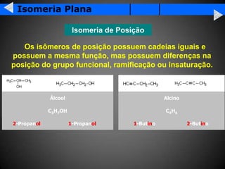 Isomeria Plana

                       Isomeria de Posição

   Os isômeros de posição possuem cadeias iguais e
possuem a mesma função, mas possuem diferenças na
posição do grupo funcional, ramificação ou insaturação.



             Álcool                               Alcino

             C3H7OH                               C 4H6

2-Propanol            1-Propanol       1-Butino            2-Butino
 