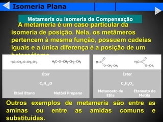 Isomeria Plana
         Metameria ou Isomeria de Compensação
   A metameria é um caso particular da
 isomeria de posição. Nela, os metâmeros
 pertencem à mesma função, possuem cadeias
 iguais e a única diferença é a posição de um
 heteroátomo.

                 Éter                                Éster

                C4H10O                               C3H6O2

                                          Metanoato de        Etanoato de
  Etóxi Etano            Metóxi Propano
                                              Etila              Metila

Outros exemplos de metameria são entre as
aminas ou entre as amidas comuns e
substituídas.
 