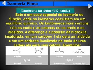 Isomeria Plana
              Tautomeria ou Isomeria Dinâmica
       Este é um caso especial da isomeria de
   função, onde os isômeros coexistem em um
 equilíbrio químico. Os tautômeros mais comuns
    são os enóis e as cetonas ou os enóis e os
  aldeídos. A diferença é a posição da hidroxila
insaturada: em um carbono 1 ela gera um aldeído
  e em um carbono localizado no meio de uma
      cadeia ela gera uma cetona. Exemplos:


    Aldeído             Enol        Cetona                 Enol
               C2H 4O                         C3H 6 O
     Etanal             Etenol    Propanona             Propen-2-ol
 