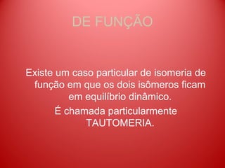 DE FUNÇÃO


Existe um caso particular de isomeria de
 função em que os dois isômeros ficam
          em equilíbrio dinâmico.
       É chamada particularmente
             TAUTOMERIA.
 