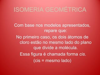 ISOMERIA GEOMÉTRICA

Com base nos modelos apresentados,
               repare que:
 No primeiro caso, os dois átomos de
  cloro estão no mesmo lado do plano
         que divide a molécula.
  Essa figura é chamada forma cis.
         (cis = mesmo lado)
 