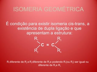 ISOMERIA GEOMÉTRICA

É condição para existir isomeria cis-trans, a
     existência de dupla ligação e que
          apresentam a estrutura:
              R1           R3
                 C = C
              R2           R4

R1 diferente de R2 e R3 diferente de R4 e podendo R1(ou R2) ser igual ou
                             diferente de R3 e R4.
 