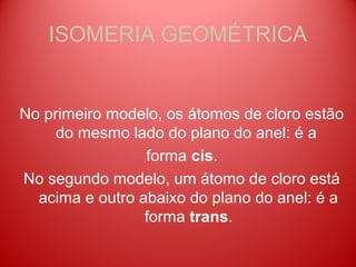 ISOMERIA GEOMÉTRICA


No primeiro modelo, os átomos de cloro estão
     do mesmo lado do plano do anel: é a
                 forma cis.
No segundo modelo, um átomo de cloro está
  acima e outro abaixo do plano do anel: é a
                 forma trans.
 