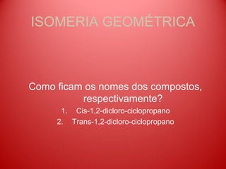 ISOMERIA GEOMÉTRICA



Como ficam os nomes dos compostos,
          respectivamente?
      1. Cis-1,2-dicloro-ciclopropano
     2. Trans-1,2-dicloro-ciclopropano
 