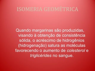 ISOMERIA GEOMÉTRICA


Quando margarinas são produzidas,
  visando à obtenção de consistência
   sólida, o acréscimo de hidrogênios
  (hidrogenação) satura as moléculas
favorecendo o aumento de colesterol e
         triglicérides no sangue.
 