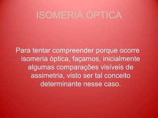 ISOMERIA ÓPTICA


Para tentar compreender porque ocorre
 isomeria óptica, façamos, inicialmente
   algumas comparações visíveis de
    assimetria, visto ser tal conceito
        determinante nesse caso.
 