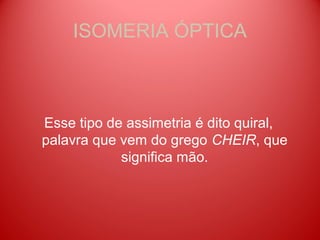 ISOMERIA ÓPTICA



Esse tipo de assimetria é dito quiral,
palavra que vem do grego CHEIR, que
            significa mão.
 