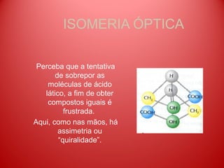 ISOMERIA ÓPTICA

 Perceba que a tentativa
       de sobrepor as
    moléculas de ácido
   lático, a fim de obter
    compostos iguais é
          frustrada.
Aqui, como nas mãos, há
        assimetria ou
        “quiralidade”.
 