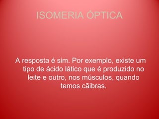 ISOMERIA ÓPTICA



A resposta é sim. Por exemplo, existe um
  tipo de ácido lático que é produzido no
    leite e outro, nos músculos, quando
                temos cãibras.
 