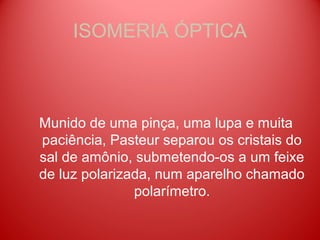 ISOMERIA ÓPTICA



Munido de uma pinça, uma lupa e muita
paciência, Pasteur separou os cristais do
sal de amônio, submetendo-os a um feixe
de luz polarizada, num aparelho chamado
               polarímetro.
 