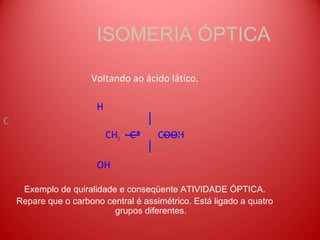 ISOMERIA ÓPTICA

                      Voltando ao ácido lático.

                        H
C
                            CH3 C*     COOH

                        OH

     Exemplo de quiralidade e conseqüente ATIVIDADE ÓPTICA.
    Repare que o carbono central é assimétrico. Está ligado a quatro
                           grupos diferentes.
 