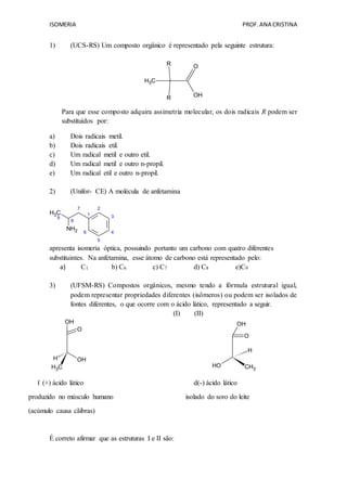 ISOMERIA PROF.ANA CRISTINA
1) (UCS-RS) Um composto orgânico é representado pela seguinte estrutura:
CH3
OH
OR
R
Para que esse composto adquira assimetria molecular, os dois radicais R podem ser
substituídos por:
a) Dois radicais metil.
b) Dois radicais etil.
c) Um radical metil e outro etil.
d) Um radical metil e outro n-propil.
e) Um radical etil e outro n-propil.
2) (Unifor- CE) A molécula de anfetamina
CH3
9
8
7
1
2
6
5
4
3
NH2
apresenta isomeria óptica, possuindo portanto um carbono com quatro diferentes
substituintes. Na anfetamina, esse átomo de carbono está representado pelo:
a) C1 b) C6 c) C7 d) C8 e)C9
3) (UFSM-RS) Compostos orgânicos, mesmo tendo a fórmula estrutural igual,
podem representar propriedades diferentes (isômeros) ou podem ser isolados de
fontes diferentes, o que ocorre com o ácido lático, representado a seguir.
(I) (II)
H
CH3
OH
O
OH
H
CH3
OH
O
OH
ℓ (+) ácido lático d(-) ácido lático
produzido no músculo humano isolado do soro do leite
(acúmulo causa cãibras)
É correto afirmar que as estruturas I e II são:
 