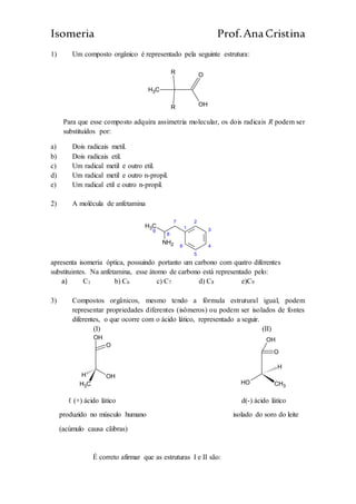 Isomeria Prof.AnaCristina
1) Um composto orgânico é representado pela seguinte estrutura:
CH3
OH
OR
R
Para que esse composto adquira assimetria molecular, os dois radicais R podem ser
substituídos por:
a) Dois radicais metil.
b) Dois radicais etil.
c) Um radical metil e outro etil.
d) Um radical metil e outro n-propil.
e) Um radical etil e outro n-propil.
2) A molécula de anfetamina
CH3
9
8
7
1
2
6
5
4
3
NH2
apresenta isomeria óptica, possuindo portanto um carbono com quatro diferentes
substituintes. Na anfetamina, esse átomo de carbono está representado pelo:
a) C1 b) C6 c) C7 d) C8 e)C9
3) Compostos orgânicos, mesmo tendo a fórmula estrutural igual, podem
representar propriedades diferentes (isômeros) ou podem ser isolados de fontes
diferentes, o que ocorre com o ácido lático, representado a seguir.
(I) (II)
H
CH3
OH
O
OH
H
CH3
OH
O
OH
ℓ (+) ácido lático d(-) ácido lático
produzido no músculo humano isolado do soro do leite
(acúmulo causa cãibras)
É correto afirmar que as estruturas I e II são:
 
