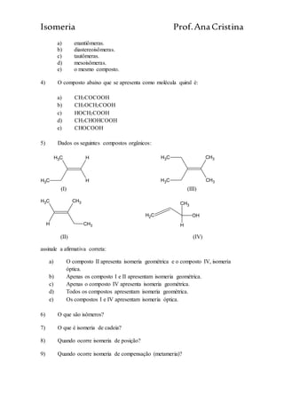 Isomeria Prof.AnaCristina
a) enantiômeras.
b) diastereoisômeras.
c) tautômeras.
d) mesoisômeras.
e) o mesmo composto.
4) O composto abaixo que se apresenta como molécula quiral é:
a) CH3COCOOH
b) CH3OCH2COOH
c) HOCH2COOH
d) CH3CHOHCOOH
e) CHOCOOH
5) Dados os seguintes compostos orgânicos:
CH3
CH3
H
H CH3
CH3
CH3
CH3
(I) (III)
CH3
H
CH3
CH3
CH2 OH
CH3
H
(II) (IV)
assinale a afirmativa correta:
a) O composto II apresenta isomeria geométrica e o composto IV, isomeria
óptica.
b) Apenas os composto I e II apresentam isomeria geométrica.
c) Apenas o composto IV apresenta isomeria geométrica.
d) Todos os compostos apresentam isomeria geométrica.
e) Os compostos I e IV apresentam isomeria óptica.
6) O que são isômeros?
7) O que é isomeria de cadeia?
8) Quando ocorre isomeria de posição?
9) Quando ocorre isomeria de compensação (metameria)?
 