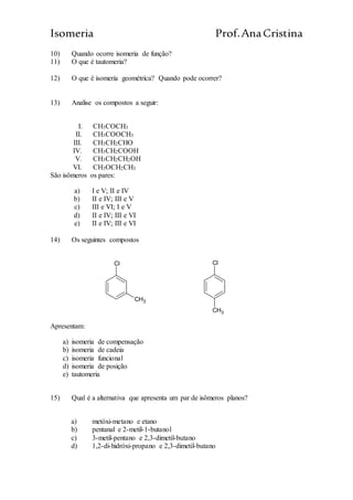 Isomeria Prof.AnaCristina
10) Quando ocorre isomeria de função?
11) O que é tautomeria?
12) O que é isomeria geométrica? Quando pode ocorrer?
13) Analise os compostos a seguir:
I. CH3COCH3
II. CH3COOCH3
III. CH3CH2CHO
IV. CH3CH2COOH
V. CH3CH2CH2OH
VI. CH3OCH2CH3
São isômeros os pares:
a) I e V; II e IV
b) II e IV; III e V
c) III e VI; I e V
d) II e IV; III e VI
e) II e IV; III e VI
14) Os seguintes compostos
Cl
CH3
Cl
CH3
Apresentam:
a) isomeria de compensação
b) isomeria de cadeia
c) isomeria funcional
d) isomeria de posição
e) tautomeria
15) Qual é a alternativa que apresenta um par de isômeros planos?
a) metóxi-metano e etano
b) pentanal e 2-metil-1-butanol
c) 3-metil-pentano e 2,3-dimetil-butano
d) 1,2-di-hidróxi-propano e 2,3-dimetil-butano
 