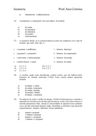 Isomeria Prof.AnaCristina
e) trimetilamina e etildimetilamina
16) A propanona e o isopropenol são casos típicos de isomeria:
a) de cadeia
b) de tautomeria
c) de metameria
d) de posição
e) estereoisomeria
17) A sequência obtida, ao se correlacionarem os pares de compostos com o tipo de
isomeria que existe entre eles, é:
( ) n-pentano e metilbutano 1 – isômeros funcionais
( ) propanol-1 e propanol-2 2 – isômeros de compensação
( ) etóxi-etano e metóxi-propano 3 – isômeros de posição
( ) metóxi-metano e etanol 4 – isômeros de cadeia
a) 4, 3, 1, 2 d) 3, 4, 2, 1
b) 3, 2, 1, 4 e) 4, 3, 2, 1
c) 2, 1, 4, 3
18) A creolina, usada como desinfetante, contém cresóis, que são hidróxi-metil-
benzenos de fórmula molecular C7H8O. Esses cresóis podem apresentar
isomeria:
a) de função e cadeia
b) de cadeia e tautomeria
c) de cadeia e posição
d) de posição e função
e) de função e metameria
19) Na tentativa de conter o tráfico de drogas, a Polícia Federal passou a controlar a
aquisição de solventes com elevado grau de pureza, como o éter (etóxi-etano) e a
acetona (propanona). Hoje, mesmo as universidades só adquirem esses produtos
com a devida autorização daquele órgão. Identifique a alternativa que apresenta
respectivamente, isômeros funcionais dessas substâncias.
a) butanal e propanal
b) 1-butanol e propanal
c) butanal e 1-propanol
d) 1-butanol e 1-propanol
 