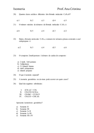 Isomeria Prof.AnaCristina
20) Quantos éteres acíclicos diferentes têm fórmula molecular C4H10O?
a) 1 b) 2 c) 3 d) 4 e) 5
21) O número máximo de isômeros de fórmula molecular C5H12 é:
a) 6 b) 5 c) 4 d) 3 e) 2
22) Dada a fórmula molecular C5H10, o número de isômeros planos contendo o anel
ciclopropano é:
a) 2 b) 3 c) 4 d) 5 e) 6
23) O composto 2metil-pentano é isômero de cadeia do composto:
a) 2 metil, 3etil pentano
b) 3etilpentano
c) 2,3 dimetil butano
d) metil ciclopentano
e) dimetil propano
24) O que é isomeria espacial?
25) A isomeria geométrica ou cis-trans pode ocorrer em quais casos?
26) Qual das seguintes substâncias:
I. (CH3 )2C = CH2
II. CH3CH=C(CH3)2
III. CH3BrC = CCH3Cl
IV. CH3CH = CHC2H3
Apresenta isomerismo geométrico?
a) Somente II
b) Somente III
c) Somente I e II
d) Somente I e III
e) Somente III e IV
 