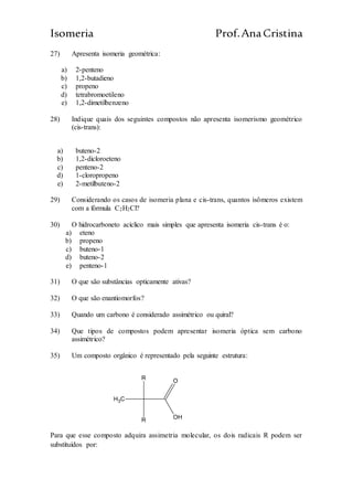 Isomeria Prof.AnaCristina
27) Apresenta isomeria geométrica:
a) 2-penteno
b) 1,2-butadieno
c) propeno
d) tetrabromoetileno
e) 1,2-dimetilbenzeno
28) Indique quais dos seguintes compostos não apresenta isomerismo geométrico
(cis-trans):
a) buteno-2
b) 1,2-dicloroeteno
c) penteno-2
d) 1-cloropropeno
e) 2-metilbuteno-2
29) Considerando os casos de isomeria plana e cis-trans, quantos isômeros existem
com a fórmula C2H2Cl?
30) O hidrocarboneto acíclico mais simples que apresenta isomeria cis-trans é o:
a) eteno
b) propeno
c) buteno-1
d) buteno-2
e) penteno-1
31) O que são substâncias opticamente ativas?
32) O que são enantiomorfos?
33) Quando um carbono é considerado assimétrico ou quiral?
34) Que tipos de compostos podem apresentar isomeria óptica sem carbono
assimétrico?
35) Um composto orgânico é representado pela seguinte estrutura:
CH3
R
R O
OH
Para que esse composto adquira assimetria molecular, os dois radicais R podem ser
substituídos por:
 