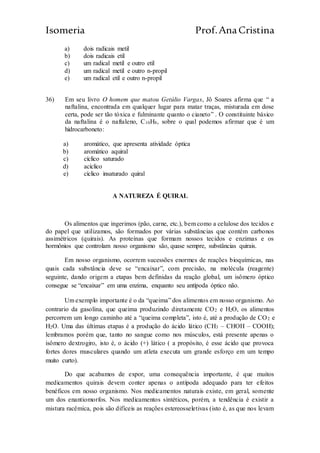 Isomeria Prof.AnaCristina
a) dois radicais metil
b) dois radicais etil
c) um radical metil e outro etil
d) um radical metil e outro n-propil
e) um radical etil e outro n-propil
36) Em seu livro O homem que matou Getúlio Vargas, Jô Soares afirma que “ a
naftalina, encontrada em qualquer lugar para matar traças, misturada em dose
certa, pode ser tão tóxica e fulminante quanto o cianeto” . O constituinte básico
da naftalina é o naftaleno, C10H8, sobre o qual podemos afirmar que é um
hidrocarboneto:
a) aromático, que apresenta atividade óptica
b) aromático aquiral
c) cíclico saturado
d) acíclico
e) cíclico insaturado quiral
A NATUREZA É QUIRAL
Os alimentos que ingerimos (pão, carne, etc.), bem como a celulose dos tecidos e
do papel que utilizamos, são formados por várias substâncias que contém carbonos
assimétricos (quirais). As proteínas que formam nossos tecidos e enzimas e os
hormônios que controlam nosso organismo são, quase sempre, substâncias quirais.
Em nosso organismo, ocorrem sucessões enormes de reações bioquímicas, nas
quais cada substância deve se “encaixar”, com precisão, na molécula (reagente)
seguinte, dando origem a etapas bem definidas da reação global, um isômero óptico
consegue se “encaixar” em uma enzima, enquanto seu antípoda óptico não.
Um exemplo importante é o da “queima” dos alimentos em nosso organismo. Ao
contrario da gasolina, que queima produzindo diretamente CO2 e H2O, os alimentos
percorrem um longo caminho até a “queima completa”, isto é, até a produção de CO2 e
H2O. Uma das últimas etapas é a produção do ácido lático (CH3 – CHOH – COOH);
lembramos porém que, tanto no sangue como nos músculos, está presente apenas o
isômero dextrogiro, isto é, o ácido (+) lático ( a propósito, é esse ácido que provoca
fortes dores musculares quando um atleta executa um grande esforço em um tempo
muito curto).
Do que acabamos de expor, uma consequência importante, é que muitos
medicamentos quirais devem conter apenas o antípoda adequado para ter efeitos
benéficos em nosso organismo. Nos medicamentos naturais existe, em geral, somente
um dos enantiomorfos. Nos medicamentos sintéticos, porém, a tendência é existir a
mistura racêmica, pois são difíceis as reações estereosseletivas (isto é, as que nos levam
 