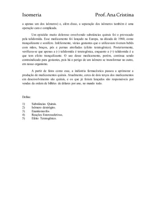 Isomeria Prof.AnaCristina
a apenas um dos isômeros) e, além disso, a separação dos isômeros também é uma
operação cara e complicada.
Um episódio muito doloroso envolvendo substâncias quirais foi o provocado
pela talidomida. Esse medicamento foi lançado na Europa, na década de 1960, como
tranquilizante e sonífero. Infelizmente, várias gestantes que o utilizavam tiveram bebês
com mãos, braços, pés e pernas atrofiadas (efeito teratogênico). Posteriormente,
verificou-se que apenas a (-) talidomida é teratogênica, enquanto a (+) talidomida é a
que tem efeito tranquilizante. O uso desse medicamento, porém, continua sendo
contraindicado para gestantes, pois há o perigo de um isômero se transformar no outro,
em nosso organismo.
A partir de fatos como esse, a indústria farmacêutica passou a aprimorar a
produção de medicamentos quirais. Atualmente, cerca de dois terços dos medicamentos
em desenvolvimento são quirais, e os que já foram lançados são responsáveis por
vendas da ordem de bilhões de dólares por ano, no mundo todo.
Defina:
1) Substâncias Quirais.
2) Isômero dextrógiro.
3) Enantiomorfos
4) Reações Esterosseletivas.
5) Efeito Teratogênico.
 