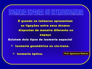 É quando os isômeros apresentam
as ligações entre seus átomos
dispostas de maneira diferente no
espaço
Existem dois tipos de isomeria espacial
 Isomeria geométrica ou cis-trans.
 Isomeria óptica. Prof. Agamenon Roberto
 
