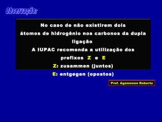 No caso de não existirem dois
átomos de hidrogênio nos carbonos da dupla
ligação
A IUPAC recomenda a utilização dos
prefixos Z e E
Z: zusammen (juntos)
E: entgegen (opostos)
Prof. Agamenon Roberto
 