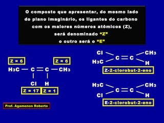 C
O composto que apresentar, do mesmo lado
do plano imaginário, os ligantes do carbono
com os maiores números atômicos (Z),
será denominado “Z”
o outro será o “E”
Cl
CH3CH3C
H
Z = 6 Z = 6
Z = 17 Z = 1 C
Cl
CH3
C
H3C
H
C
Cl CH3
C
H3C H
Z-2-clorobut-2-eno
E-2-clorobut-2-eno
Prof. Agamenon Roberto
 