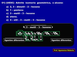01) (UESC) Admite isomeria geométrica, o alceno:
a) 2, 3 – dimetil – 2 – hexeno
b) 1 – penteno
c) 3 – metil – 3 – hexeno
d) eteno.
e) 4 – etil – 3 – metil – 3 – hexeno
2, 3 – dimetil – 2 – hexeno
H3C – C = C – CH2 – CH2 – CH3
CH3 CH3
ligantes iguaisligantes iguais
1 – penteno
H – C = C – CH2 – CH2 – CH3
H H
H3C – CH2 – C = C – CH2 – CH3
CH3
3 – metil – 3 – hexeno
Hligantes diferentes ligantes diferentes
Prof. Agamenon Roberto
 
