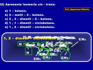 02) Apresenta isomeria cis - trans:
a) 1 – buteno.
b) 2 – metil – 2 – buteno.
c) 2 , 3 – dimetil – 2 – buteno.
d) 1 , 1 – dimetil – ciclobutano.
e) 1 , 2 – dimetil – ciclobutano.
1 – buteno
H C
H
CH3CH2
H
C
2 – metil – 2 – buteno
C
CH3
CH3
H
CH3C
2, 3 – dimetil – 2 – buteno
C
CH3
CH3
CH3
CH3C
1, 1 – dimetil – ciclobutano
C
C
CH3
C
H2
H3C
CH2
H2
1, 2 – dimetil – ciclobutano C
C
CH3
C
H2
H
CH2
CH3
H
Prof. Agamenon Roberto
 